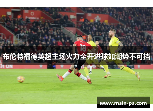 布伦特福德英超主场火力全开进球如潮势不可挡