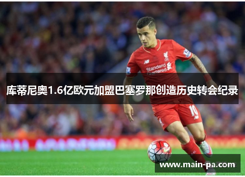 库蒂尼奥1.6亿欧元加盟巴塞罗那创造历史转会纪录 库蒂尼奥1.6亿欧元加盟巴塞罗那创造历史转会纪录