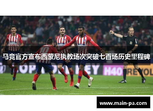 马竞官方宣布西蒙尼执教场次突破七百场历史里程碑