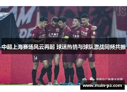 中超上海赛场风云再起 球迷热情与球队激战同频共振