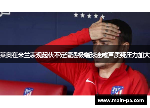 莱奥在米兰表现起伏不定遭遇极端球迷嘘声质疑压力加大